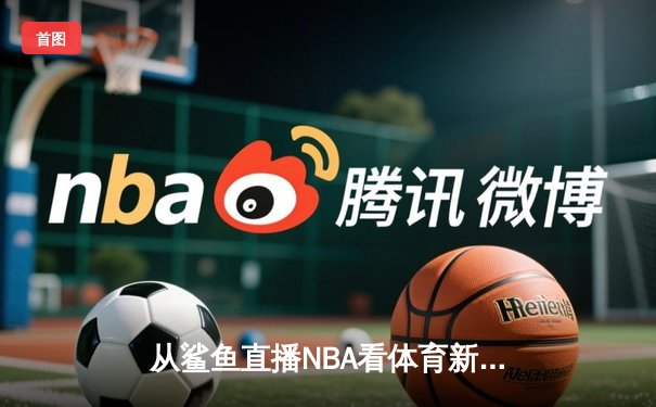 从鲨鱼直播NBA看体育新闻网变革：技术如何重塑体育叙事